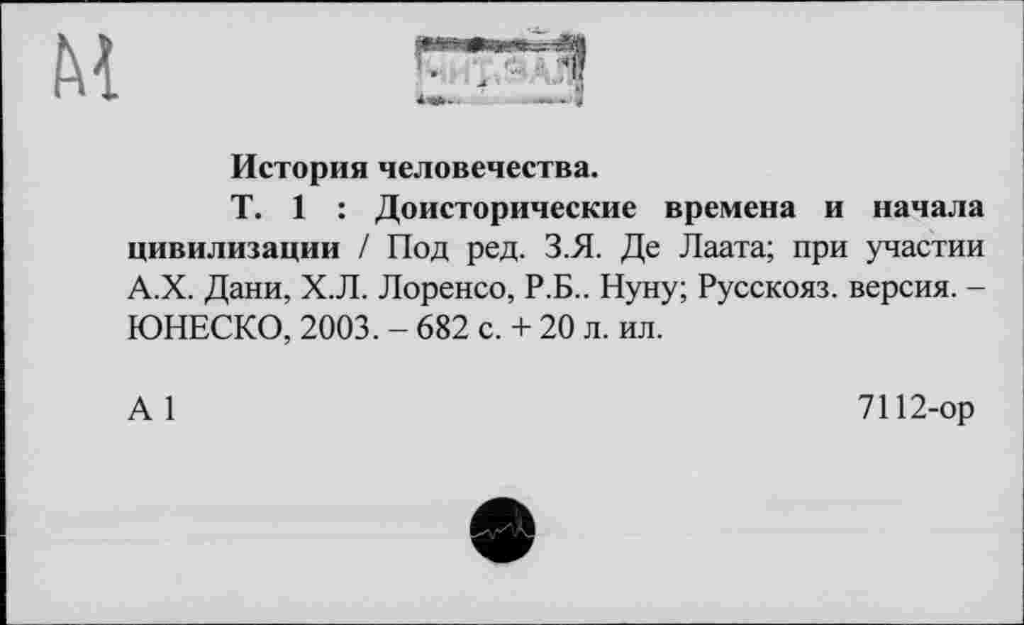 ﻿м
История человечества.
T. 1 : Доисторические времена и начала цивилизации / Под ред. З.Я. Де Лаата; при участии А.Х. Дани, Х.Л. Лоренсо, Р.Б.. Нуну; Русскояз. версия. -ЮНЕСКО, 2003. - 682 с. + 20 л. ил.
А 1
7112-ор